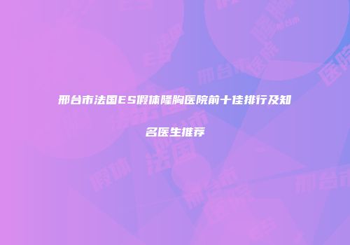 邢台市法国ES假体隆胸医院前十佳排行及知名医生推荐