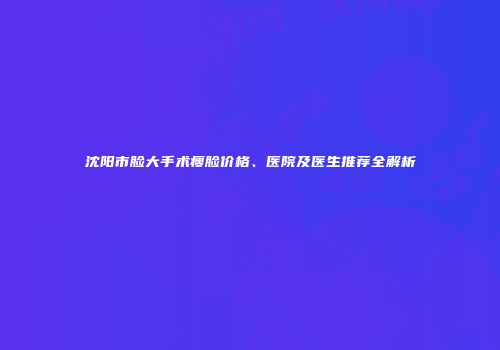 沈阳市脸大手术瘦脸价格、医院及医生推荐全解析