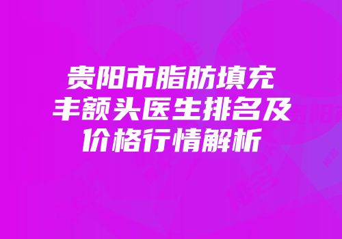 贵阳市脂肪填充丰额头医生排名及价格行情解析