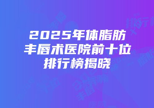 2025年体脂肪丰唇术医院前十位排行榜揭晓
