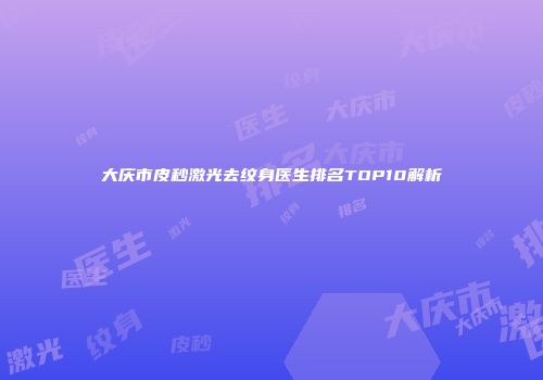 大庆市皮秒激光去纹身医生排名TOP10解析