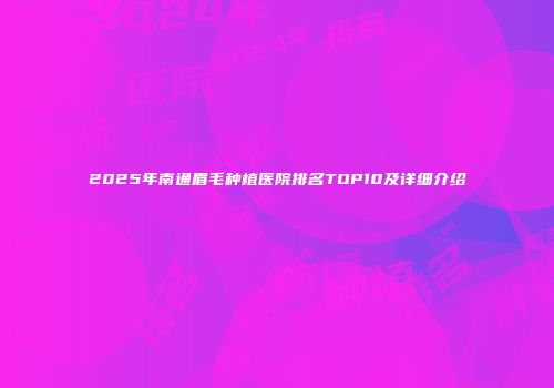 2025年南通眉毛种植医院排名TOP10及详细介绍