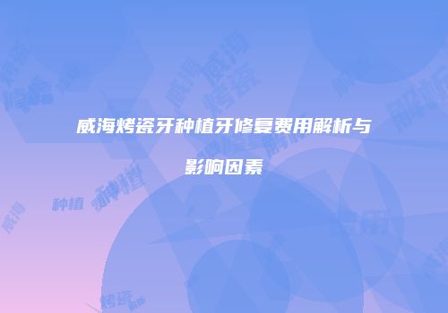 威海烤瓷牙种植牙修复费用解析与影响因素
