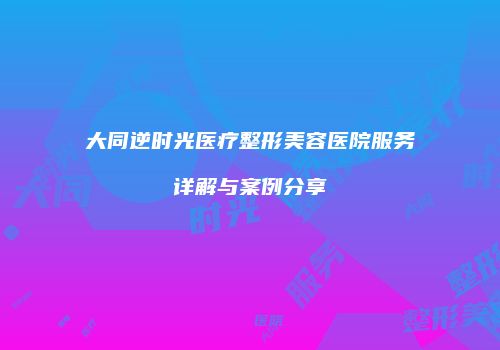 大同逆时光医疗整形美容医院服务详解与案例分享