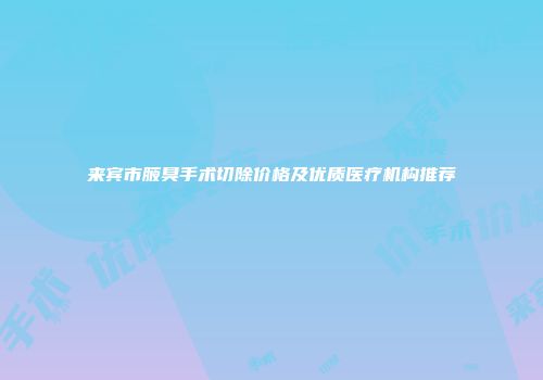 来宾市腋臭手术切除价格及优质医疗机构推荐