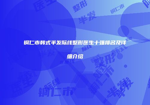 铜仁市韩式半发际线整形医生十强排名及详细介绍