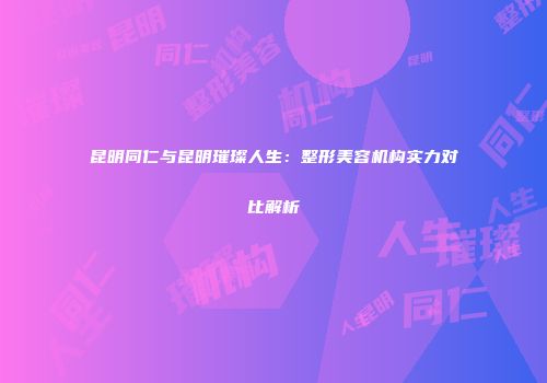 昆明同仁与昆明璀璨人生:整形美容机构实力对比解析