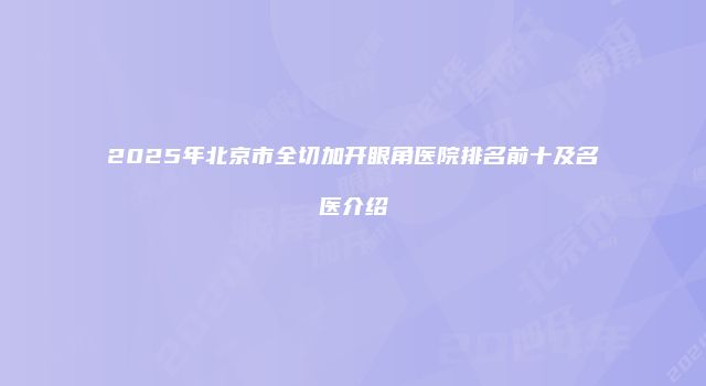 2025年北京市全切加开眼角医院排名前十及名医介绍