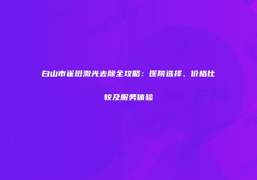 白山市雀斑激光去除全攻略：医院选择、价格比较及服务体验