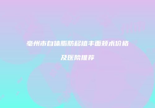 亳州市自体脂肪移植丰面颊术价格及医院推荐