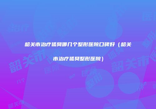 韶关市治疗狐臭哪几个整形医院口碑好(韶关市治疗狐臭整形医院)