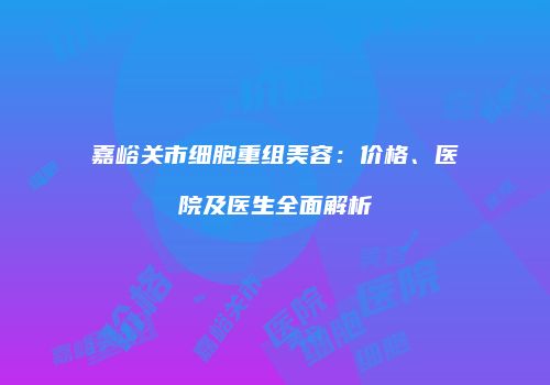 嘉峪关市细胞重组美容:价格、医院及医生全面解析