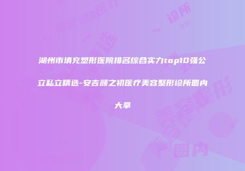湖州市填充塑形医院排名综合实力top10强公立私立精选-安吉颜之初医疗美容整形诊所圈内大拿