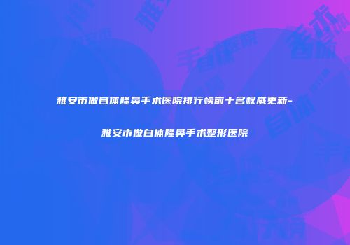 雅安市做自体隆鼻手术医院排行榜前十名权威更新-雅安市做自体隆鼻手术整形医院