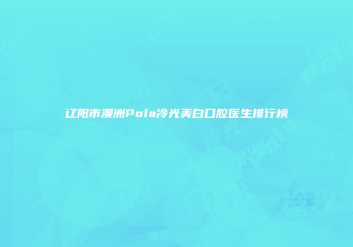 辽阳市澳洲Pola冷光美白口腔医生排行榜
