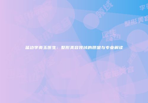 延边李英玉医生:整形美容领域的翘楚与专业解读