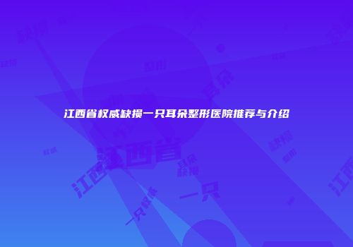 江西省权威缺损一只耳朵整形医院推荐与介绍