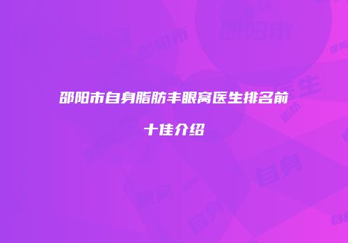 邵阳市自身脂肪丰眼窝医生排名前十佳介绍
