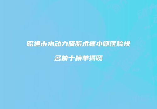 昭通市水动力吸脂术瘦小腿医院排名前十榜单揭晓