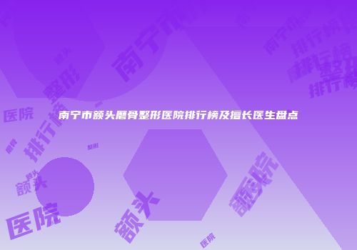 南宁市额头磨骨整形医院排行榜及擅长医生盘点