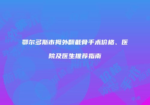 鄂尔多斯市拇外翻截骨手术价格、医院及医生推荐指南