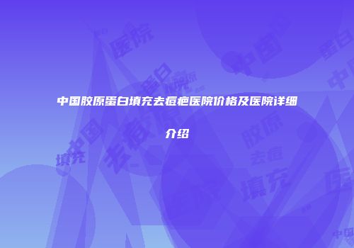 中国胶原蛋白填充去痘疤医院价格及医院详细介绍