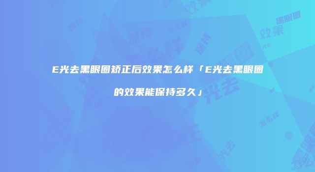 E光去黑眼圈矫正后效果怎么样「E光去黑眼圈的效果能保持多久」