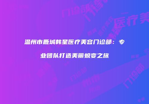 温州市鹿城韩星医疗美容门诊部：专业团队打造美丽蜕变之旅