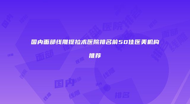 国内面部线雕提拉术医院排名前50佳医美机构推荐