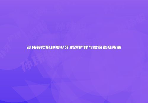 孙玮骏楔形缺损补牙术后护理与材料选择指南
