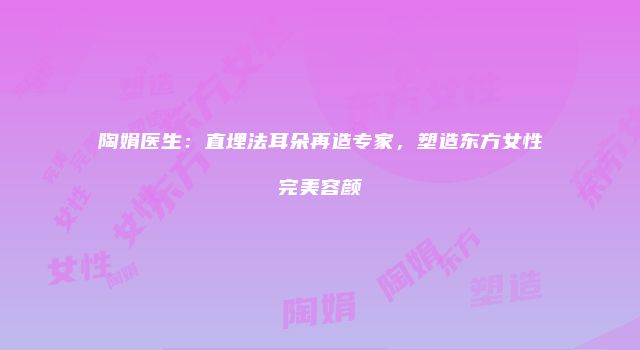 陶娟医生:直埋法耳朵再造专家,塑造东方女性完美容颜