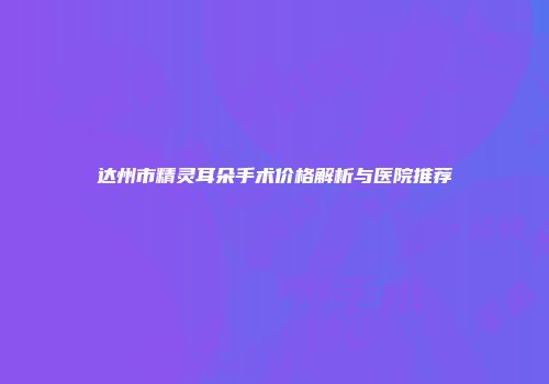 达州市精灵耳朵手术价格解析与医院推荐