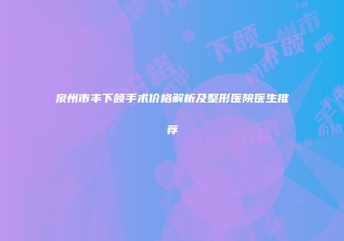 泉州市丰下颌手术价格解析及整形医院医生推荐