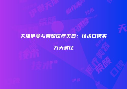 天津伊曼与荣颜医疗美容：技术口碑实力大对比