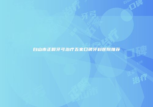 白山市正畸牙弓治疗五家口碑牙科医院推荐