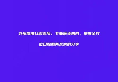 苏州虞洪口腔诊所：专业医美机构，提供全方位口腔服务及案例分享