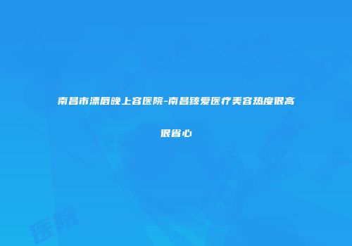 南昌市漂唇晚上容医院-南昌臻爱医疗美容热度很高很省心