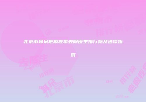 北京市耳朵疤痕疙瘩去除医生排行榜及选择指南