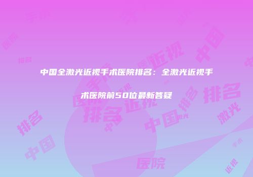 中国全激光近视手术医院排名：全激光近视手术医院前50位最新答疑