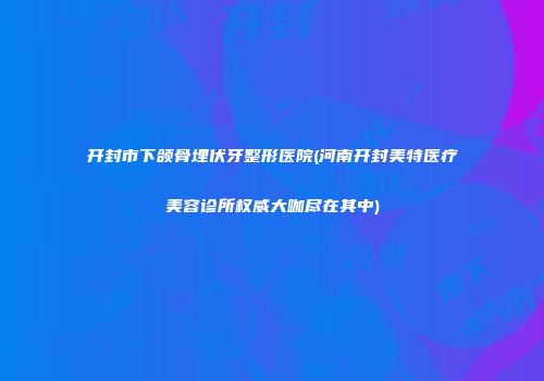开封市下颌骨埋伏牙整形医院(河南开封美特医疗美容诊所权威大咖尽在其中)
