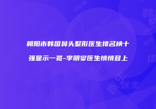 朝阳市韩国鼻头整形医生排名榜十强显示一览-李明燮医生悄悄登上