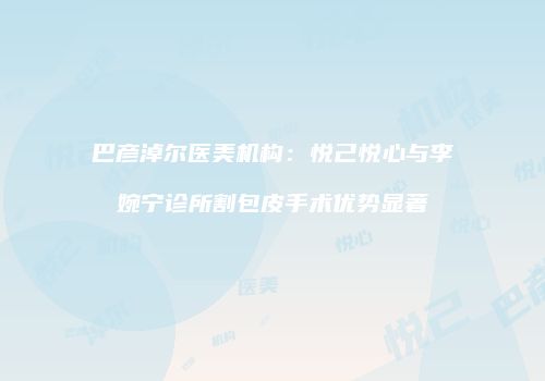 巴彦淖尔医美机构:悦己悦心与李婉宁诊所割包皮手术优势显著