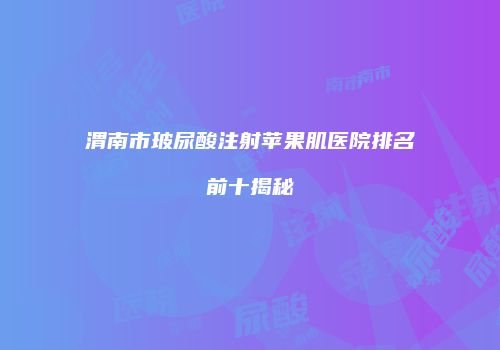 渭南市玻尿酸注射苹果肌医院排名前十揭秘