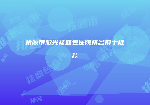 抚顺市激光祛血包医院排名前十推荐