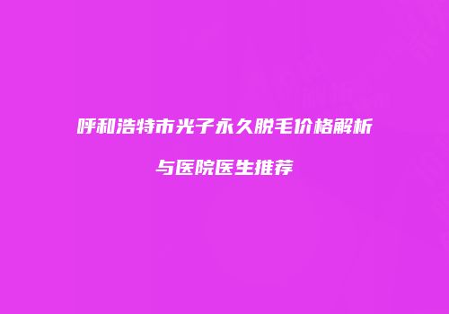 呼和浩特市光子永久脱毛价格解析与医院医生推荐