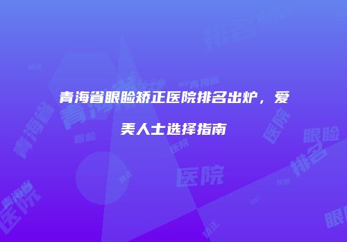 青海省眼睑矫正医院排名出炉,爱美人士选择指南