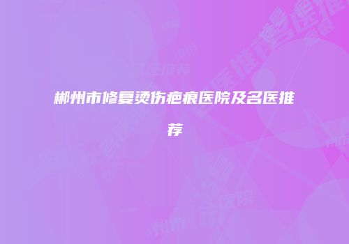 郴州市修复烫伤疤痕医院及名医推荐