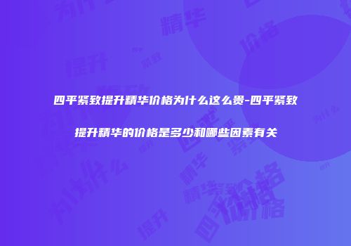四平紧致提升精华价格为什么这么贵-四平紧致提升精华的价格是多少和哪些因素有关