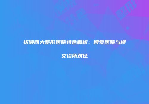 抚顺两大整形医院特色解析：博爱医院与柳文诊所对比