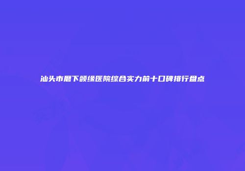 汕头市磨下颌缘医院综合实力前十口碑排行盘点